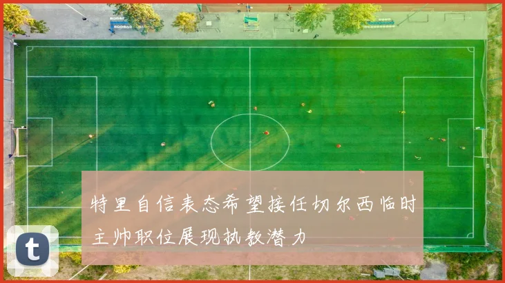 特里自信表态希望接任切尔西临时主帅职位展现执教潜力