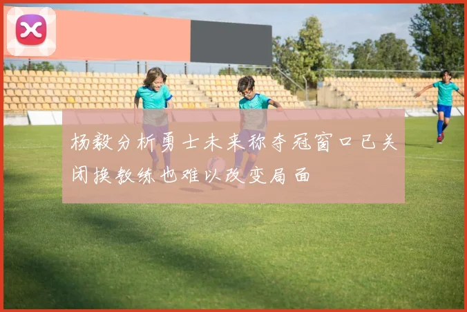 杨毅分析勇士未来称夺冠窗口已关闭换教练也难以改变局面