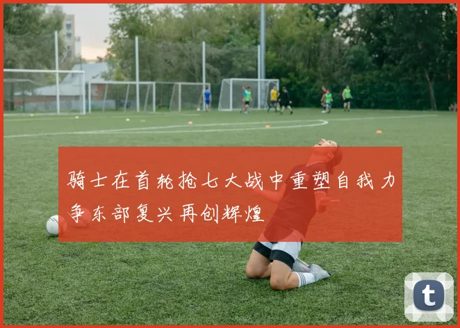 骑士在首轮抢七大战中重塑自我力争东部复兴再创辉煌