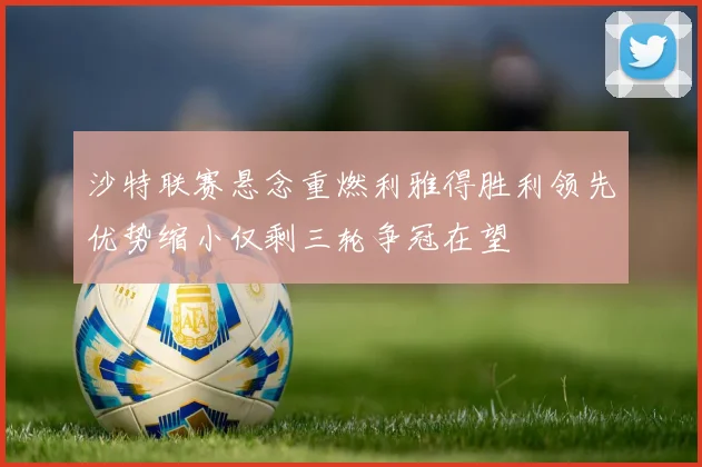 沙特联赛悬念重燃利雅得胜利领先优势缩小仅剩三轮争冠在望