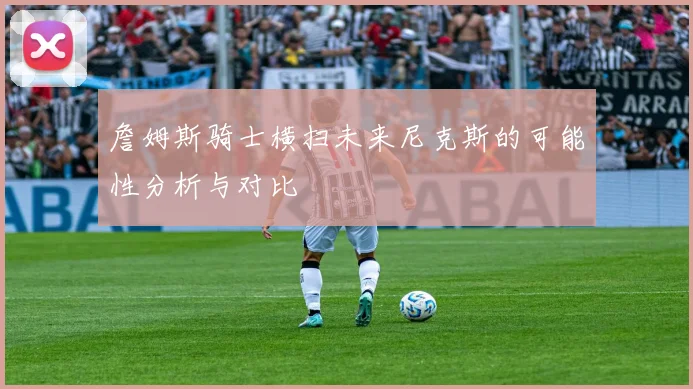 詹姆斯骑士横扫未来尼克斯的可能性分析与对比