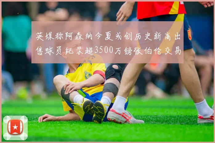 英媒称阿森纳今夏或创历史新高出售球员纪录超3500万镑张伯伦交易