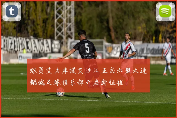 球员艾力库提艾沙江正式加盟大连鲲城足球俱乐部开启新征程