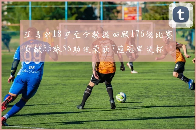亚马尔18岁至今数据回顾176场比赛贡献55球56助攻荣获7座冠军奖杯