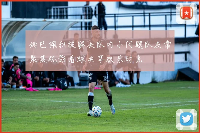 姆巴佩积极解决队内小问题队友常聚集观影看球共享欢乐时光