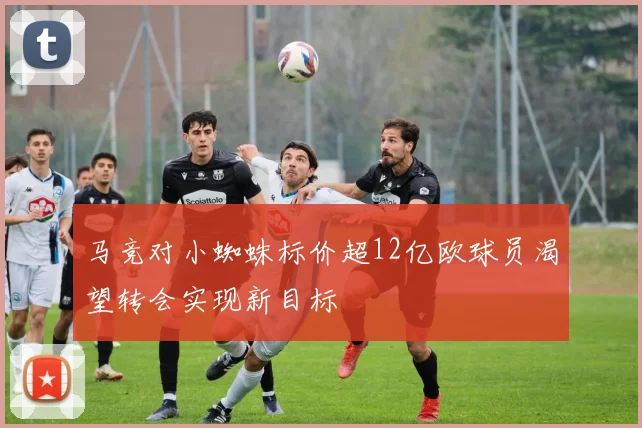 马竞对小蜘蛛标价超12亿欧球员渴望转会实现新目标