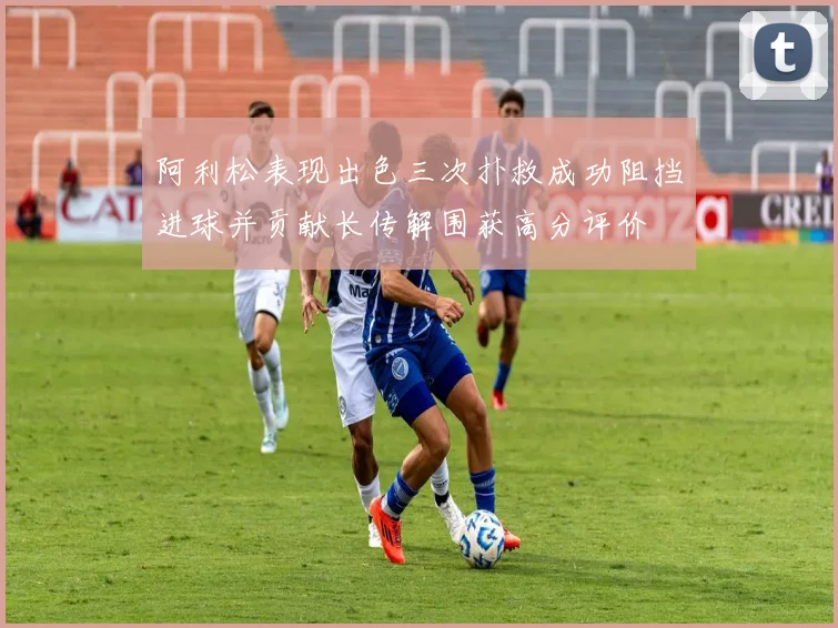 阿利松表现出色三次扑救成功阻挡进球并贡献长传解围获高分评价